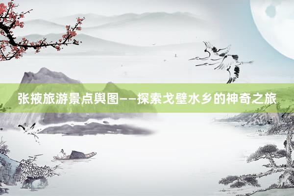 张掖旅游景点舆图——探索戈壁水乡的神奇之旅