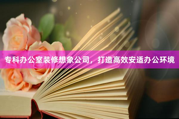 专科办公室装修想象公司，打造高效安适办公环境